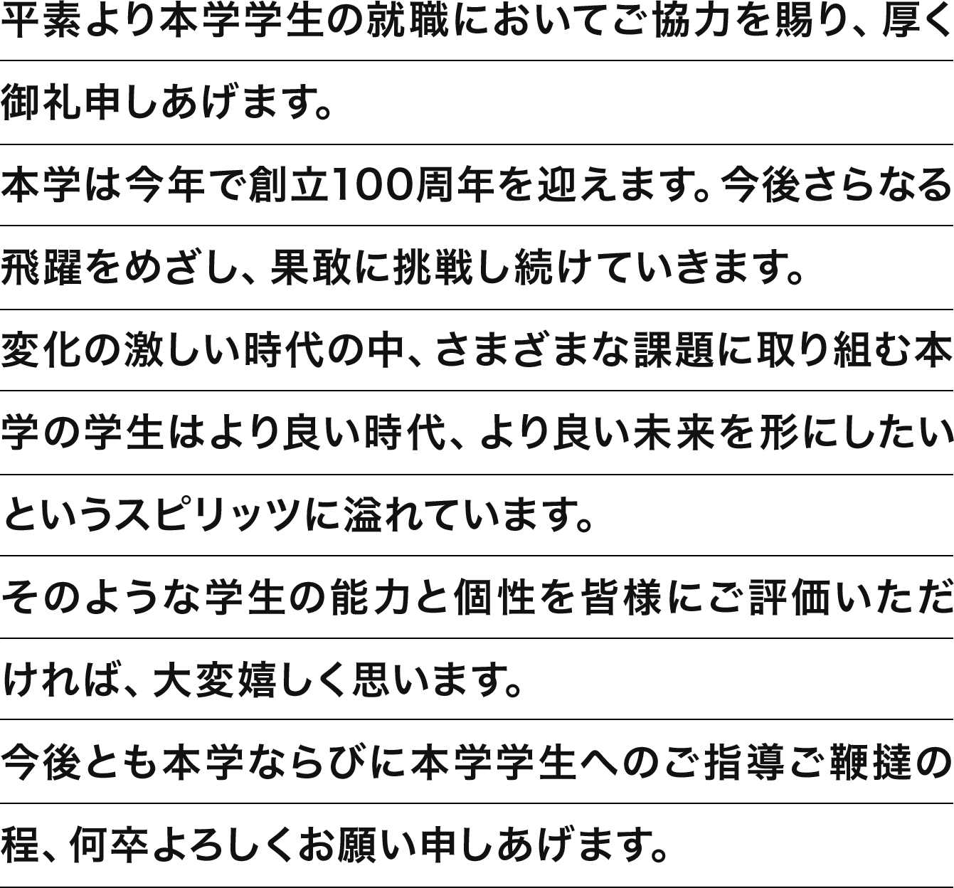 平素より本学学生の就職においてご協力を賜り、厚く御礼申しあげます。本学は今年で創立100周年を迎えます。今後さらなる飛躍をめざし、果敢に挑戦し続けていきます。変化の激しい時代の中、さまざまな課題に取り組む本学の学生はより良い時代、より良い未来を形にしたいというスピリッツに溢れています。そのような学生の能力と個性を皆様にご評価いただければ、大変嬉しく思います。今後とも本学ならびに本学学生へのご指導ご鞭撻の程、何卒よろしくお願い申しあげます。