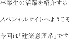 卒業生の活躍を紹介する スペシャルサイトへようこそ 今回は「建築意匠系」です