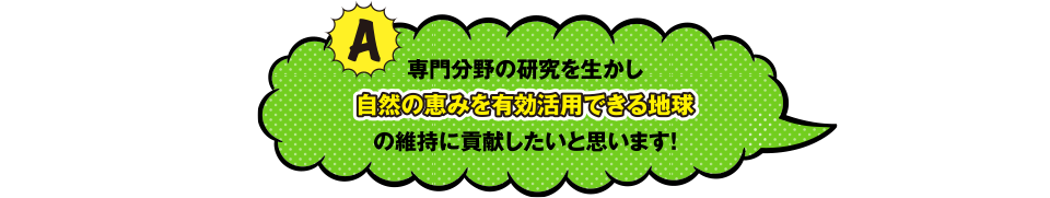 専門分野の研究を生かし自然の恵みを有効活用できる地球の維持に貢献したいと思います！
