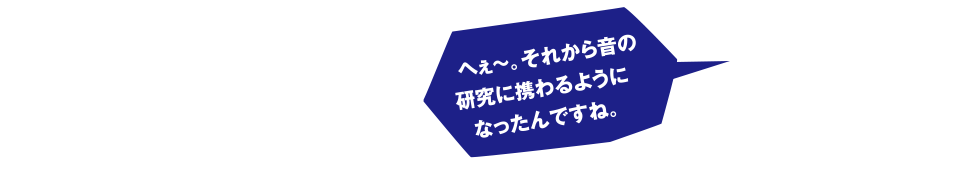 へぇ～。それから音の研究に携わるようになったんですね。