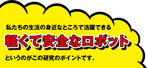 私たちの生活の身近なところで活躍できる軽くて安全なロボットというのがこの研究のポイントです。
