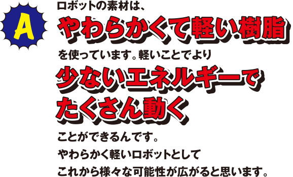 ロボットの素材は、やわらかくて軽い樹脂を使っています。軽いことで少ないエネルギーでたくさん動くことができるんです。