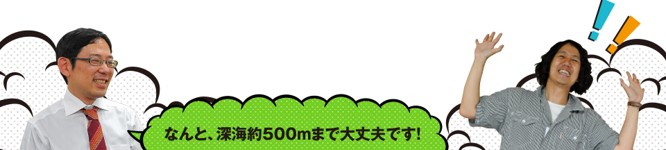 なんと、深海約500mまで大丈夫です!