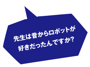 先生は昔からロボットが好きだったんですか?