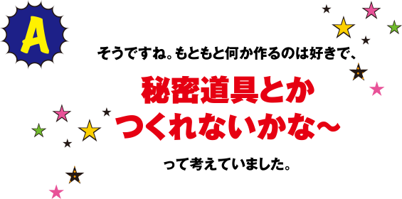 そうですね。もともと何か作るのは好きで、秘密道具とかつくれないかな～って考えていました。