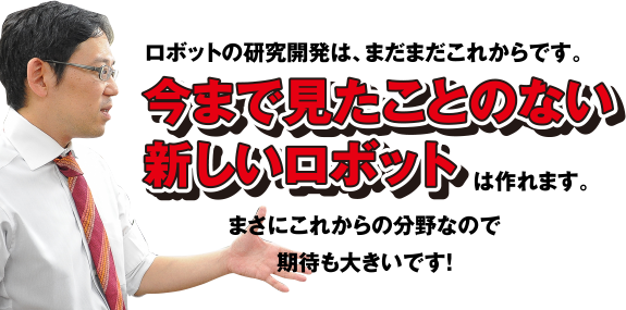 ロボットの研究開発は、まだまだこれからです。今まで見たことのない新しいロボットは作れます。まさにこれからの分野なので期待も大きいです!