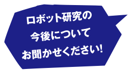 ロボット研究の今後についてお聞かせください!