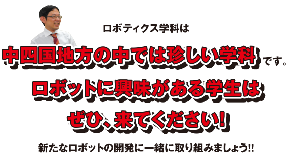 ロボティクス学科は中四国地方の中では珍しい学科です。ロボットに興味がある学生はぜひ、来てください!新たなロボットの開発に一緒に取り組みましょう!!