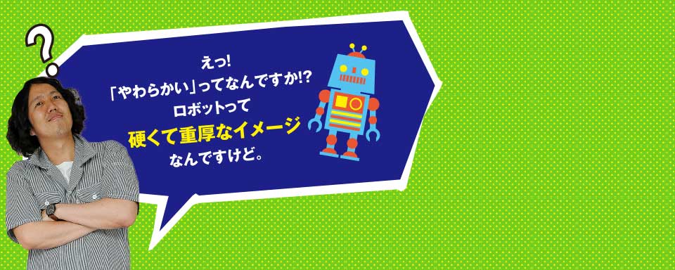 えっ?「やわらかい」ってなんですか!?ロボットって硬くて重厚なイメージなんですけど。