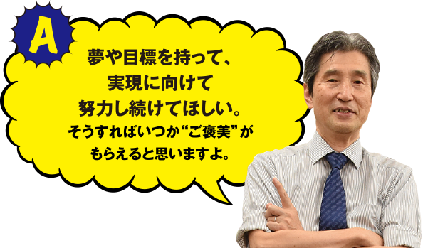 夢や目標を持って、実現に向けて努力し続けてほしい。そうすればいつか“ご褒美”がもらえると思いますよ。