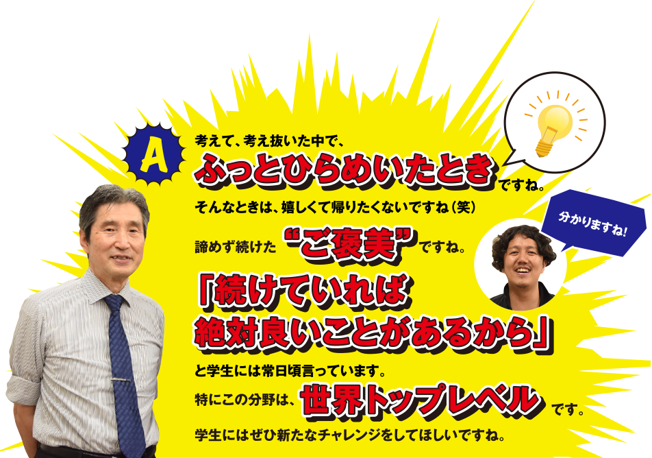 考えて、考え抜いた中で、ふっとひらめいたときですね。そんなときは、嬉しくて帰りたくないですね(笑)　諦めず続けた“ご褒美”ですね。　分かりますね！　「続けていれば絶対良いことがあるから」と学生には常日頃言っています。特にこの分野は、世界トップレベルです。学生にはせひ新たなチャレンジをしてほしいですね。