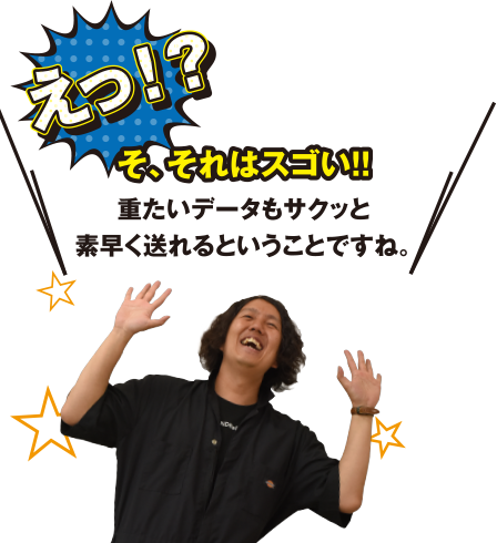 えっ!?そ、それはスゴイ!!重たいデータもサクッと素早く送れるということですね。