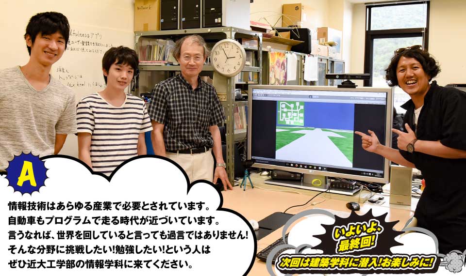 A 情報技術はあらゆる産業で必要とされています。自動車もプログラムで走る時代が近づいています。言うなれば、世界を回していると言っても過言ではありません!そんな分野に挑戦したい!勉強したい!という人はぜひ近代工学部の情報学科に来てください。 いよいよ、最終回! 次回は建築学科に潜入!お楽しみに!