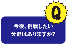 Q 今後、挑戦したい分野はありますか？