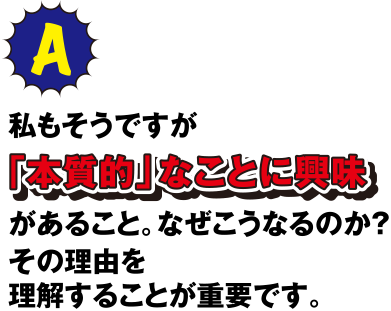 A 私もそうですが「本質的」なことに興味があること。なぜこうなるのか？その理由を理解することが重要です。