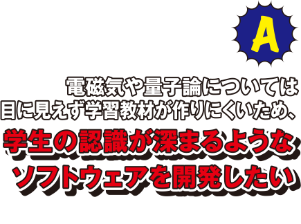 A 電磁気や量子論については目に見えず学習教材が作りにくいため、学生の認識が深まるようなソフトウェアを開発したいと思います。