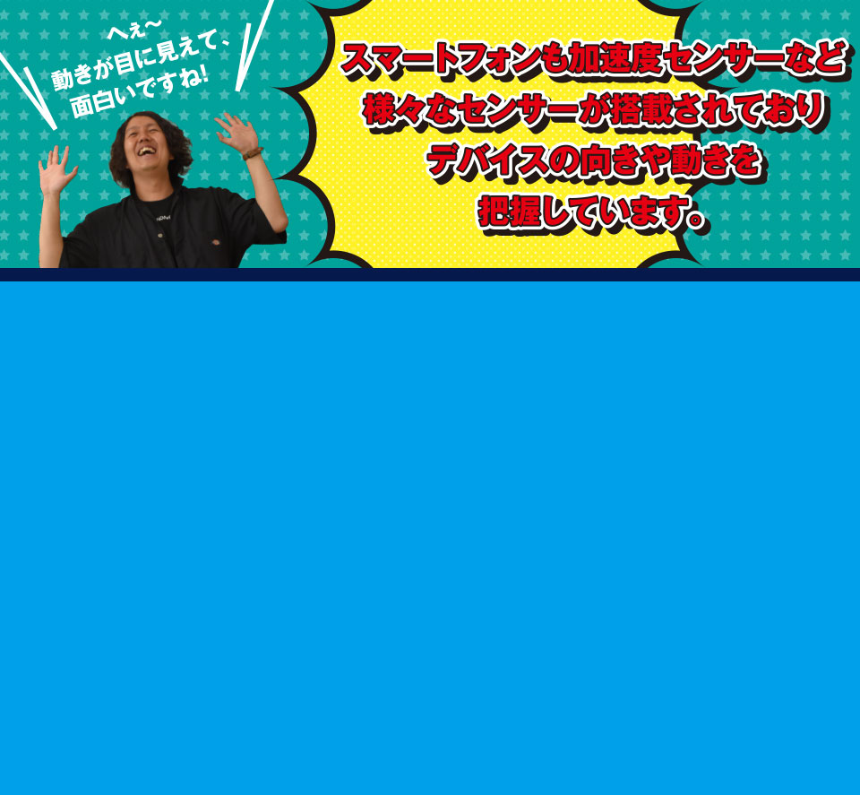 へぇ～動きが目に見えて、面白いですね!スマートフォンも加速度センサーなど様々なセンサーが搭載されておりデバイスの向きや動きを把握しています。