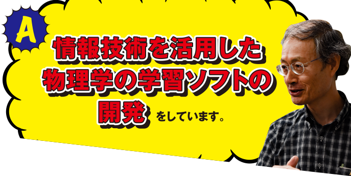 A 情報技術を活用した物理学の学習ソフトの開発をしています。