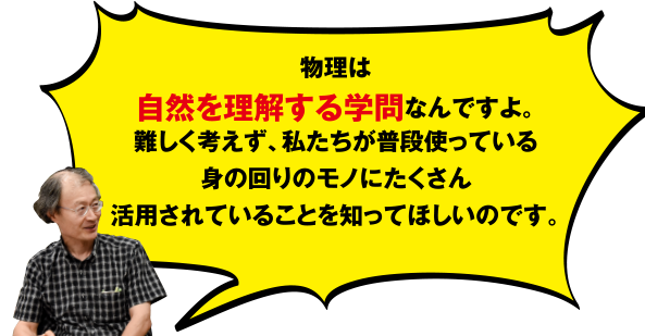 物理は自然を理解する学問なんですよ。難しく考えず、私たちが普段使っている身の回りのモノにたくさん活用されていることを知ってほしいのです。