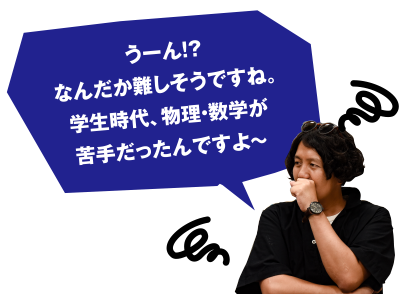 う～ん!?なんだか難しそうですね。学生時代、物理・数学が苦手だったんですよ～