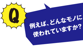 Q 例えば、どんなモノに使われていますか？