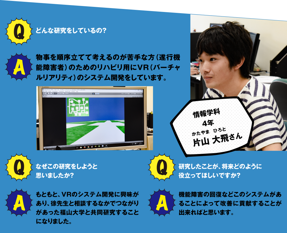 情報学科4年 片山 大飛さん Q どんな研究をいているの？ A 物事を順序だてて考えるのが苦手な方(遂行機能障害)のためのリハビリ用にVR(バーチャルリアリティ)のシステム開発をしています。 Q なぜこの研究をしようと思いましたか？ A もともとVRのシステム開発に興味があり、徐先生と相談するなかでつながりがあった福山大学と共同研究することになりました。 Q 研究したことが、将来どのように役立ってほしいですか？ A 機能障害の回復などこのシステムがあることによって改善に貢献することが出来ればと思います。