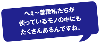 へぇ～普段私たちが使っているモノの中にもたくさんあるんですね。