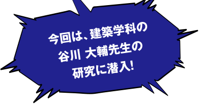 今回は、建築学科の谷川 大輔先生の研究室に潜入!