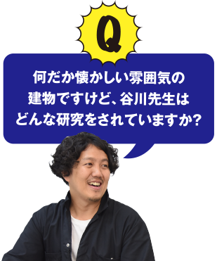 Q 何だか懐かしい雰囲気の建物ですけど、谷川先生はどんな研究をされていますか？