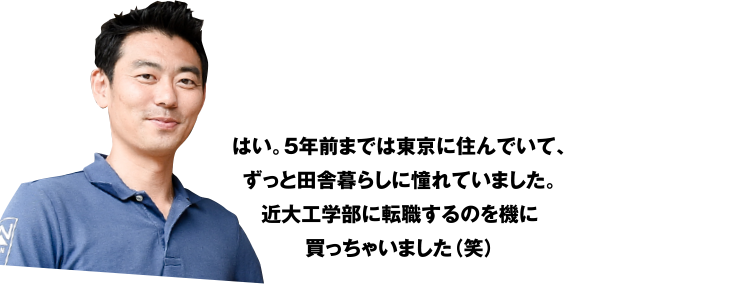 はい。5年前までは東京に住んでいて、ずっと田舎暮らしに憧れていました。近大工学部に転職するのを機に買っちゃいました(笑)