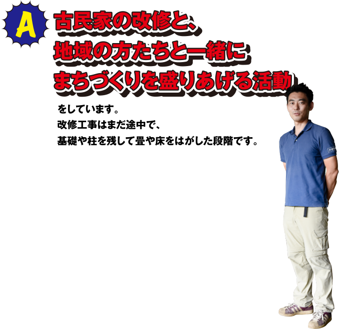 A 古民家の改修と、地域の方たちと一緒にまちづくりを盛りあげる活動をしています。改修工事はまだ途中で、基礎や柱を残して畳や床をはがした段階です。