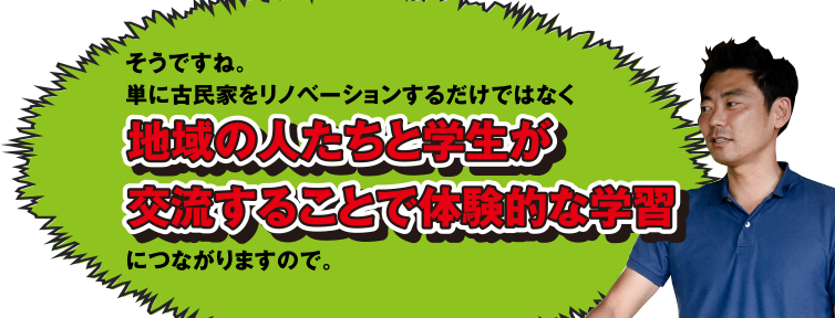 そうですね。単に古民家をリノベーションするだけではなく地域の人たちと学生が交流することで体験的な学習につながりますので。