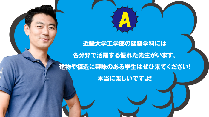 A 近畿大学工学部の建築学科には各分野で活躍する優れた先生がいます。建築や構造に興味のある学生はぜひ来てください!本当に楽しいですよ!