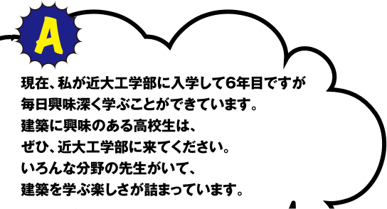 A 現在、私が近大工学部に入学して6年目ですが毎日興味深く学ぶことができています。建築に興味のある高校生は、ぜひ、近大工学部に来てください。いろんな分野の先生がいて、建築を学ぶ楽しさが詰まっています。