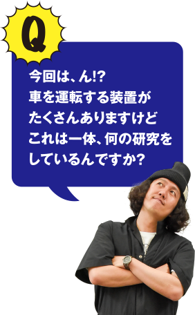 Q 今回は、ん!? 車をい運転する装置がたくさんありますけどこれは一体、何の研究をしているんですか？