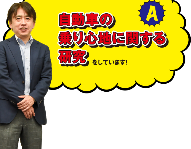 A 自動車の乗り心地に関する研究をしています! これはドライビング・シミュレーターと言って、モニターに映し出される映像を見ながら運転する装置で、自動車シートの評価などの研究に使用しています。