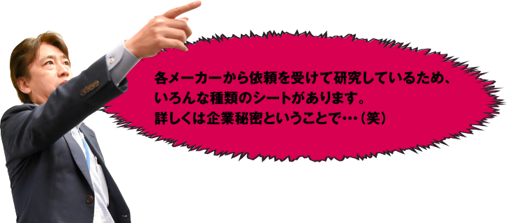 各メーカーから依頼を受けて研究しているため、いろんな種類のシートがあります。詳しくは企業秘密ということで･･･(笑)