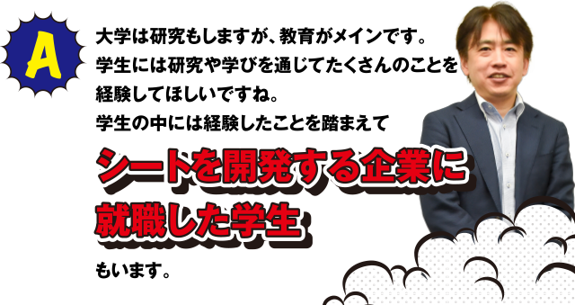 A 大学は研究もしますが、教育がメインです。学生には研究や学びを通じてたくさんのことを経験してほしいですね。学生の中には経験したことを踏まえてシートを開発する企業に就職した学生もいます。