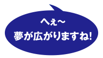 へえ～ 夢が広がりますね!