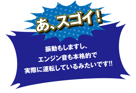 あ、スゴイ! 振動もしますし、エンジン音も本格的で実際に運転しているみたいです!!