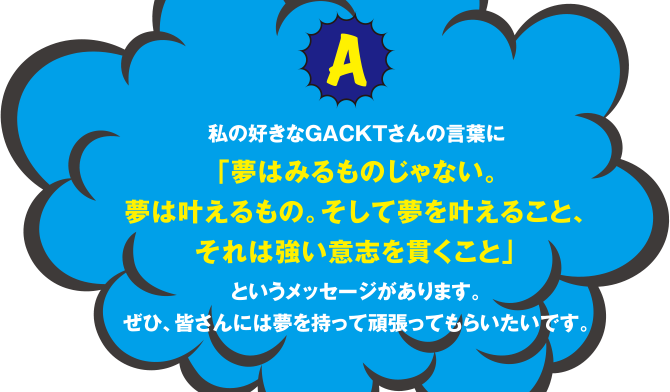 A 私の好きなGACKTさんのｆ言葉に「夢はみるものじゃない。夢は叶えるもの。そして夢を叶えること、それは強い意志を貫くこと」というメッセージがあります。ぜひ、皆さんには夢を持って頑張ってもらいたいです。