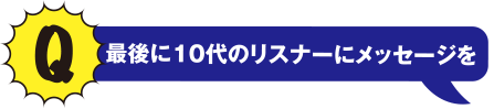 Q 最後に10代のリスナーにメッセージを