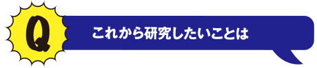 Q これから研究したいことは