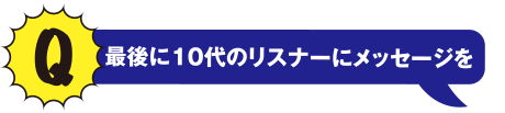 Q 最後に10代のリスナーにメッセージを