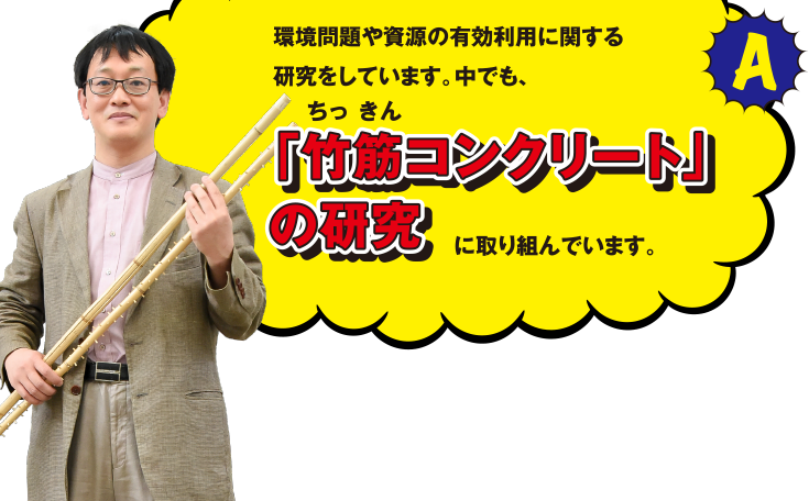 A 環境問題や資源の有効利用に関する研究をしています。中でも、「竹筋(ちっきん)コンクリート」の研究に取り組んでいます。