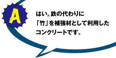 A はい。鉄の代わりに「竹」を補強材として利用したコンクリートです。