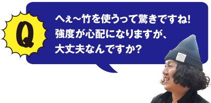 Q へぇ～竹を使うって驚きですね!　強度が心配になりますが、大丈夫なんですか？