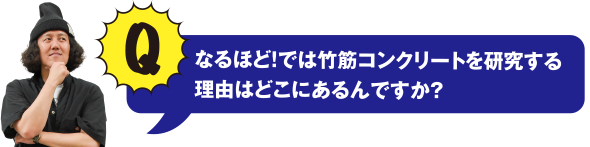 Q なるほど! では竹筋コンクリートを研究する理由はどこにあるんですか？