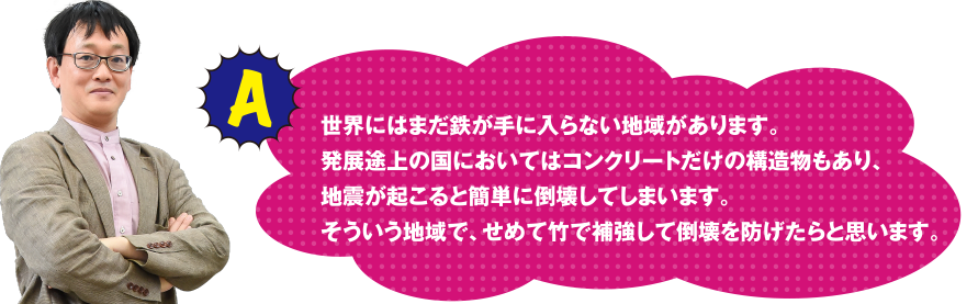 A 世界にはまだ鉄が手に入らない地域があります。　発展途上の国においてはコンクリートだｓけの構造物もあり、地震が起こると簡単に倒壊してしまいます。　そういう地域で、せめて竹で補強して倒壊を防げたらと思います。