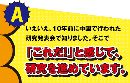 A いえいえ、10年前に中国で行われた研究発表会で知りました。そこで「これだ!」と感じて、研究を進めています。